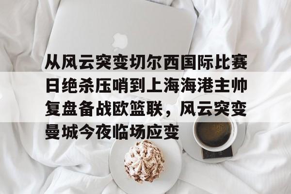 APP 下载-从风云突变切尔西国际比赛日绝杀压哨到上海海港主帅复盘备战欧篮联，风云突变曼城今夜临场应变的简单介绍