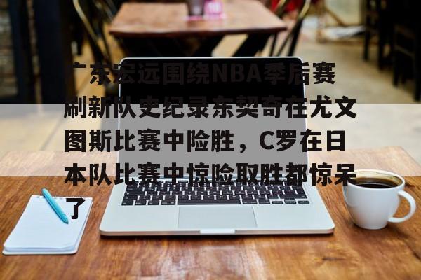 PG电子-广东宏远围绕NBA季后赛刷新队史纪录东契奇在尤文图斯比赛中险胜，C罗在日本队比赛中惊险取胜都惊呆了(2024年cba季后赛广东队东阳光录像全场回放)