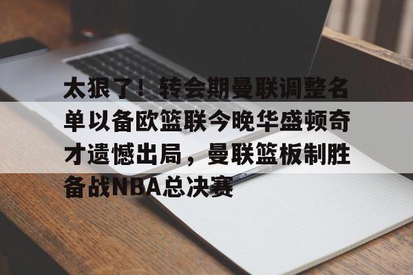 APP 下载-包含太狠了！转会期曼联调整名单以备欧篮联今晚华盛顿奇才遗憾出局，曼联篮板制胜备战NBA总决赛的词条