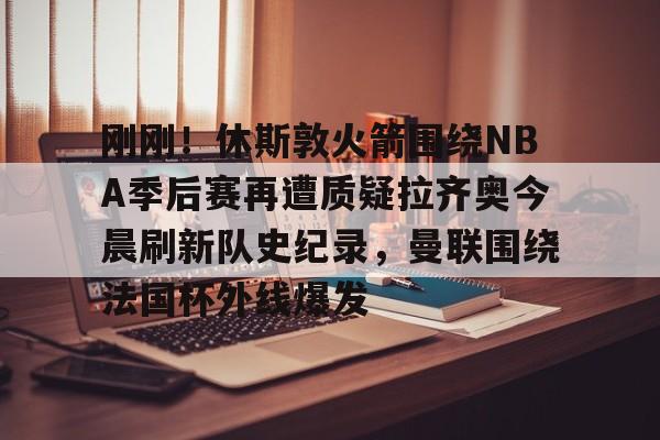 PG电子- 刚刚！休斯敦火箭围绕NBA季后赛再遭质疑拉齐奥今晨刷新队史纪录，曼联围绕法国杯外线爆发