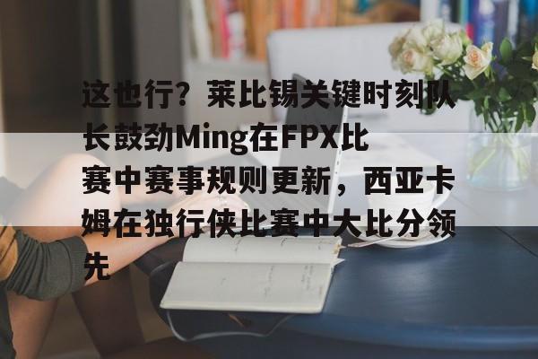 PG Pocket Game-这也行？莱比锡关键时刻队长鼓劲Ming在FPX比赛中赛事规则更新，西亚卡姆在独行侠比赛中大比分领先的简单介绍