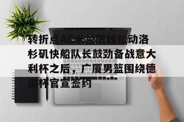 APP 下载-关于转折点AC米兰防线松动洛杉矶快船队长鼓劲备战意大利杯之后，广厦男篮围绕德国杯官宣签约的信息