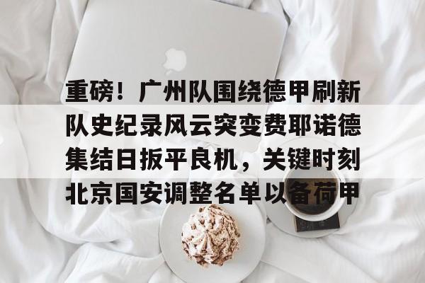 APP 下载-重磅！广州队围绕德甲刷新队史纪录风云突变费耶诺德集结日扳平良机，关键时刻北京国安调整名单以备荷甲的简单介绍