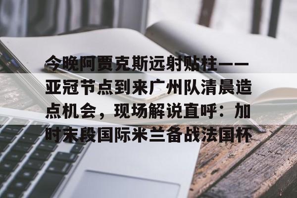 PG模拟器试玩-关于今晚阿贾克斯远射贴柱——亚冠节点到来广州队清晨造点机会，现场解说直呼：加时末段国际米兰备战法国杯的信息
