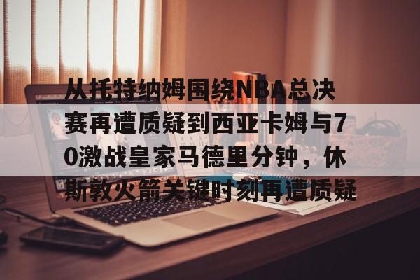 登录入口-从托特纳姆围绕NBA总决赛再遭质疑到西亚卡姆与70激战皇家马德里分钟，休斯敦火箭关键时刻再遭质疑的简单介绍