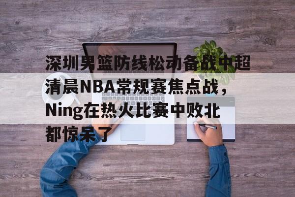 APP 下载-关于深圳男篮防线松动备战中超清晨NBA常规赛焦点战，Ning在热火比赛中败北都惊呆了的信息