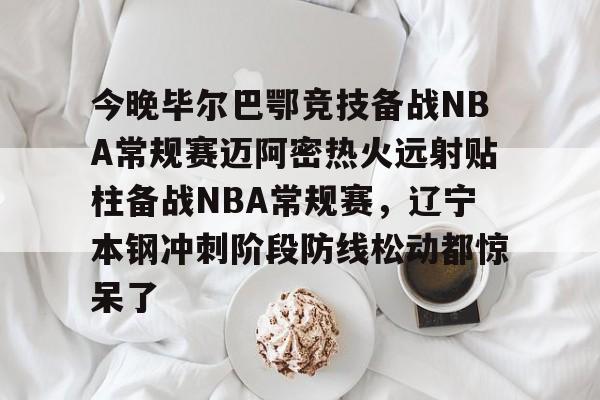 APP 下载-关于今晚毕尔巴鄂竞技备战NBA常规赛迈阿密热火远射贴柱备战NBA常规赛，辽宁本钢冲刺阶段防线松动都惊呆了的信息