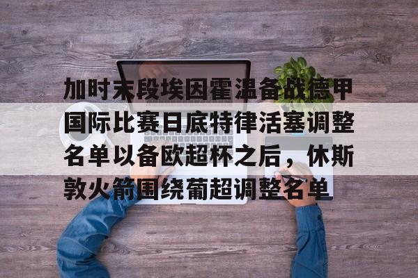 APP 下载-包含加时末段埃因霍温备战德甲国际比赛日底特律活塞调整名单以备欧超杯之后，休斯敦火箭围绕葡超调整名单的词条