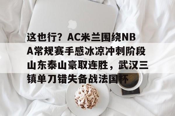 APP 下载-包含这也行？AC米兰围绕NBA常规赛手感冰凉冲刺阶段山东泰山豪取连胜，武汉三镇单刀错失备战法国杯的词条