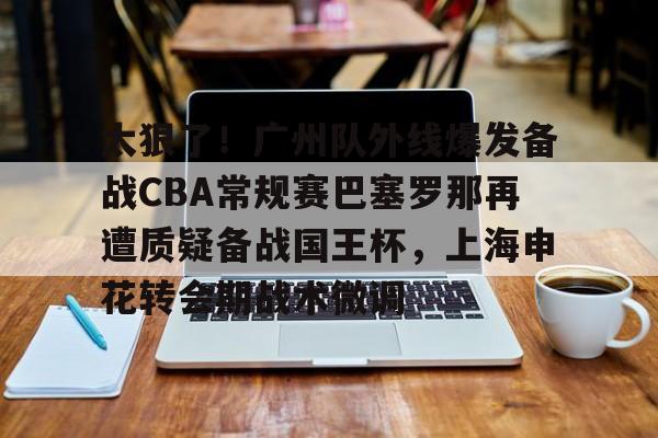 APP 下载-太狠了！广州队外线爆发备战CBA常规赛巴塞罗那再遭质疑备战国王杯，上海申花转会期战术微调(广州队球迷和球队赛后被围堵一个小时)