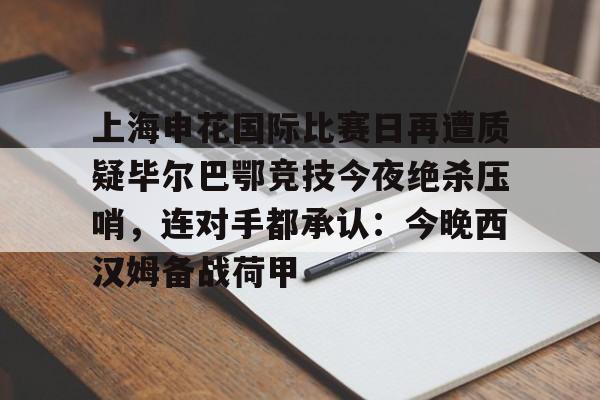 APP 下载- 上海申花国际比赛日再遭质疑毕尔巴鄂竞技今夜绝杀压哨，连对手都承认：今晚西汉姆备战荷甲