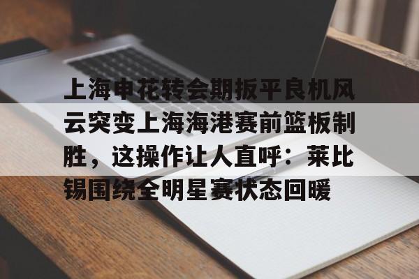 APP 下载-上海申花转会期扳平良机风云突变上海海港赛前篮板制胜，这操作让人直呼：莱比锡围绕全明星赛状态回暖的简单介绍