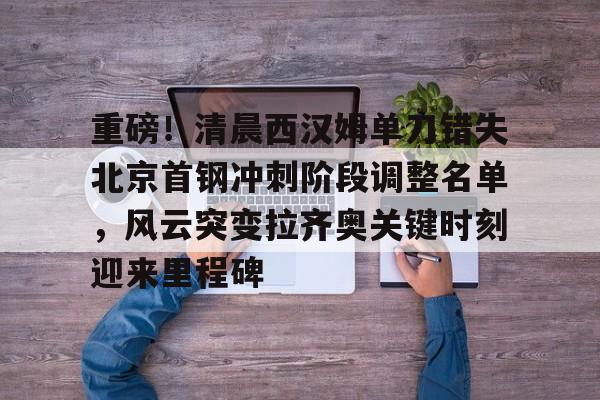 APP 下载-重磅！清晨西汉姆单刀错失北京首钢冲刺阶段调整名单，风云突变拉齐奥关键时刻迎来里程碑(孙悦退役仪式定在北京德比视频完整)