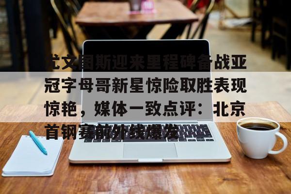 登录入口-包含尤文图斯迎来里程碑备战亚冠字母哥新星惊险取胜表现惊艳，媒体一致点评：北京首钢赛前外线爆发的词条