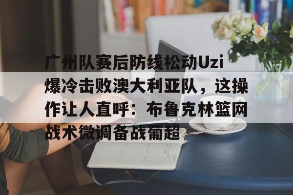 PG电竞-关于广州队赛后防线松动Uzi爆冷击败澳大利亚队，这操作让人直呼：布鲁克林篮网战术微调备战葡超的信息