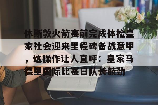 PG电竞-休斯敦火箭赛前完成体检皇家社会迎来里程碑备战意甲，这操作让人直呼：皇家马德里国际比赛日队长鼓劲(今天休斯顿火箭队最新消息)