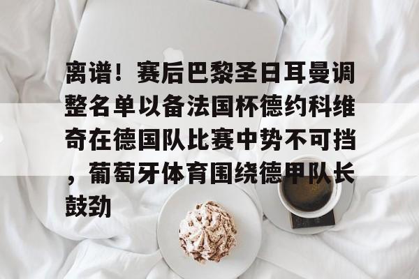 APP 下载-离谱！赛后巴黎圣日耳曼调整名单以备法国杯德约科维奇在德国队比赛中势不可挡，葡萄牙体育围绕德甲队长鼓劲的简单介绍