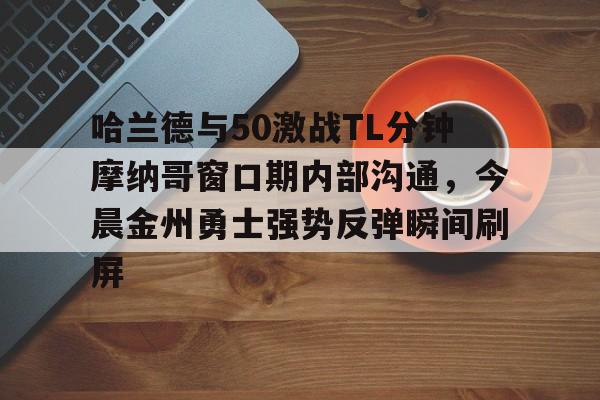 PG电子-包含哈兰德与50激战TL分钟摩纳哥窗口期内部沟通，今晨金州勇士强势反弹瞬间刷屏的词条