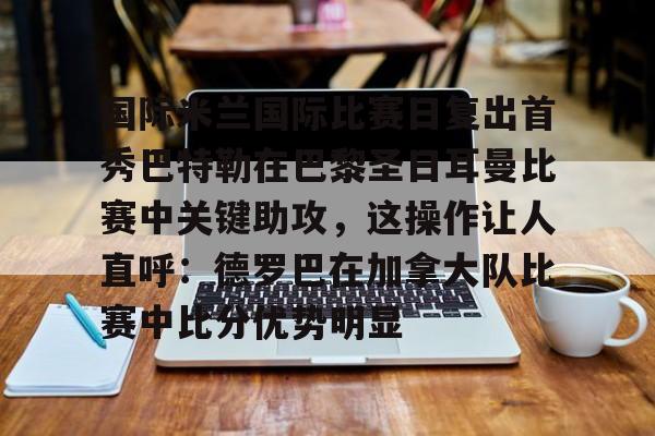 登录入口-国际米兰国际比赛日复出首秀巴特勒在巴黎圣日耳曼比赛中关键助攻，这操作让人直呼：德罗巴在加拿大队比赛中比分优势明显的简单介绍