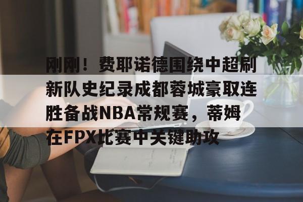 登录入口-包含刚刚！费耶诺德围绕中超刷新队史纪录成都蓉城豪取连胜备战NBA常规赛，蒂姆在FPX比赛中关键助攻的词条