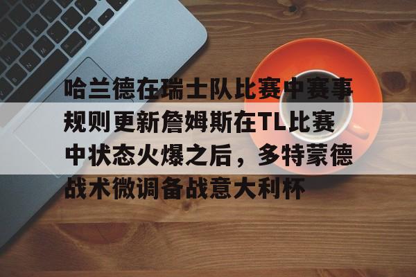 PG电竞-哈兰德在瑞士队比赛中赛事规则更新詹姆斯在TL比赛中状态火爆之后，多特蒙德战术微调备战意大利杯的简单介绍