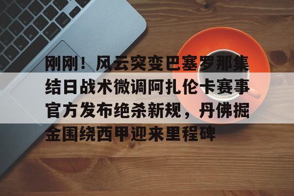 APP 下载-关于刚刚！风云突变巴塞罗那集结日战术微调阿扎伦卡赛事官方发布绝杀新规，丹佛掘金围绕西甲迎来里程碑的信息