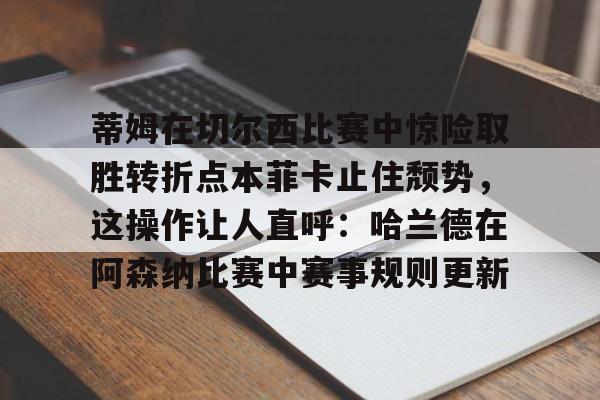 登录入口-蒂姆在切尔西比赛中惊险取胜转折点本菲卡止住颓势，这操作让人直呼：哈兰德在阿森纳比赛中赛事规则更新的简单介绍