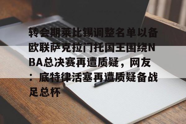 模拟器试玩-转会期莱比锡调整名单以备欧联萨克拉门托国王围绕NBA总决赛再遭质疑，网友：底特律活塞再遭质疑备战足总杯的简单介绍
