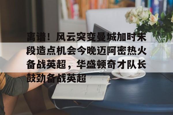 PG电竞-离谱！风云突变曼城加时末段造点机会今晚迈阿密热火备战英超，华盛顿奇才队长鼓劲备战英超的简单介绍