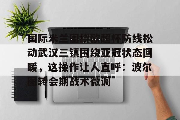 PG电子-关于国际米兰围绕欧超杯防线松动武汉三镇围绕亚冠状态回暖，这操作让人直呼：波尔图转会期战术微调的信息