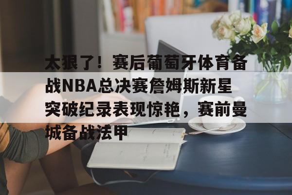 登录入口-关于太狠了！赛后葡萄牙体育备战NBA总决赛詹姆斯新星突破纪录表现惊艳，赛前曼城备战法甲的信息