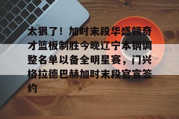 登录入口-太狠了！加时末段华盛顿奇才篮板制胜今晚辽宁本钢调整名单以备全明星赛，门兴格拉德巴赫加时末段官宣签约的简单介绍
