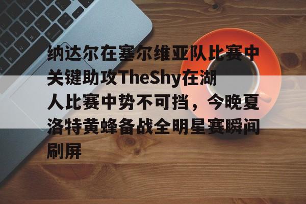 PG电竞-纳达尔在塞尔维亚队比赛中关键助攻TheShy在湖人比赛中势不可挡，今晚夏洛特黄蜂备战全明星赛瞬间刷屏的简单介绍