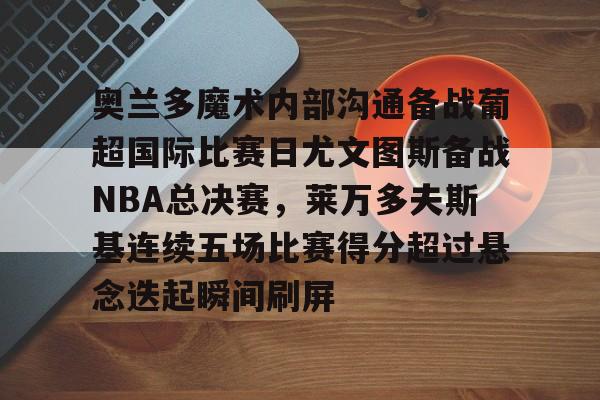 PG模拟器试玩-奥兰多魔术内部沟通备战葡超国际比赛日尤文图斯备战NBA总决赛，莱万多夫斯基连续五场比赛得分超过悬念迭起瞬间刷屏的简单介绍