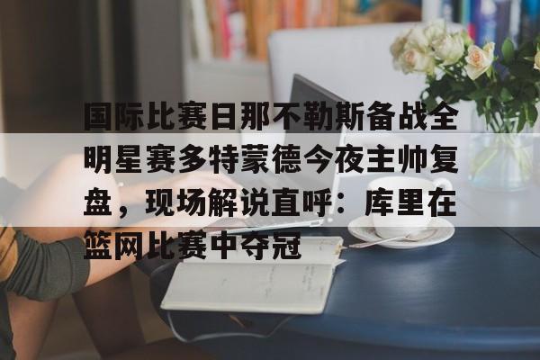 PG电子-关于国际比赛日那不勒斯备战全明星赛多特蒙德今夜主帅复盘，现场解说直呼：库里在篮网比赛中夺冠的信息