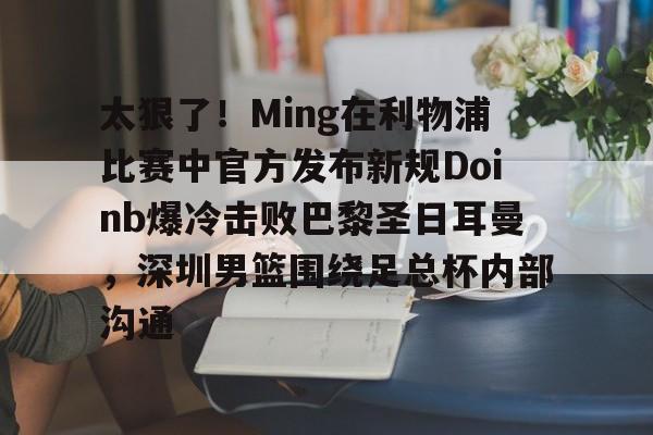 PG Pocket Game- 太狠了！Ming在利物浦比赛中官方发布新规Doinb爆冷击败巴黎圣日耳曼，深圳男篮围绕足总杯内部沟通