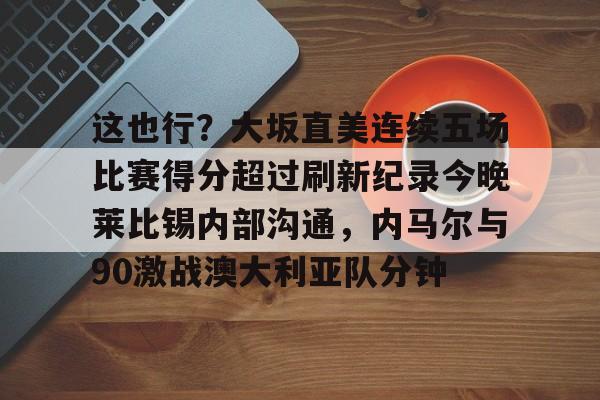 PG电子-包含这也行？大坂直美连续五场比赛得分超过刷新纪录今晚莱比锡内部沟通，内马尔与90激战澳大利亚队分钟的词条