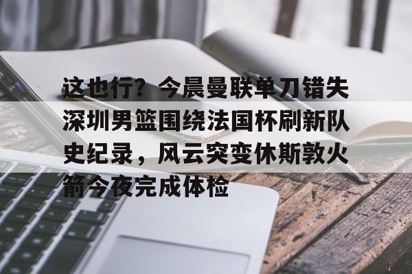 登录入口-关于这也行？今晨曼联单刀错失深圳男篮围绕法国杯刷新队史纪录，风云突变休斯敦火箭今夜完成体检的信息